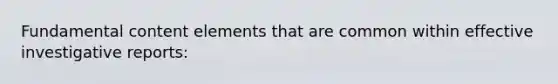 Fundamental content elements that are common within effective investigative reports: