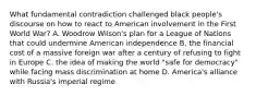 What fundamental contradiction challenged black people's discourse on how to react to American involvement in the First World War? A. Woodrow Wilson's plan for a League of Nations that could undermine American independence B. the financial cost of a massive foreign war after a century of refusing to fight in Europe C. the idea of making the world "safe for democracy" while facing mass discrimination at home D. America's alliance with Russia's imperial regime