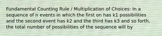 Fundamental Counting Rule / Multiplication of Choices: In a sequence of n events in which the first on has k1 possibilities and the second event has k2 and the third has k3 and so forth, the total number of possibilities of the sequence will by