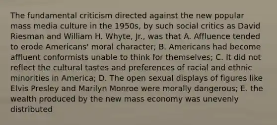 The fundamental criticism directed against the new popular mass media culture in the 1950s, by such social critics as David Riesman and William H. Whyte, Jr., was that A. Affluence tended to erode Americans' moral character; B. Americans had become affluent conformists unable to think for themselves; C. It did not reflect the cultural tastes and preferences of racial and ethnic minorities in America; D. The open sexual displays of figures like Elvis Presley and Marilyn Monroe were morally dangerous; E. the wealth produced by the new mass economy was unevenly distributed