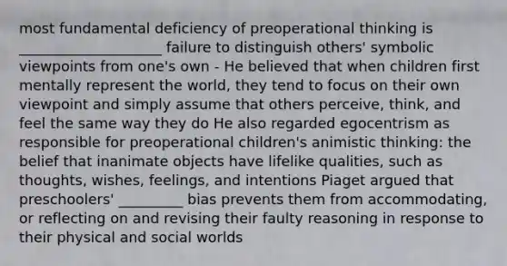 most fundamental deficiency of preoperational thinking is ____________________ failure to distinguish others' symbolic viewpoints from one's own - He believed that when children first mentally represent the world, they tend to focus on their own viewpoint and simply assume that others perceive, think, and feel the same way they do He also regarded egocentrism as responsible for preoperational children's animistic thinking: the belief that inanimate objects have lifelike qualities, such as thoughts, wishes, feelings, and intentions Piaget argued that preschoolers' _________ bias prevents them from accommodating, or reflecting on and revising their faulty reasoning in response to their physical and social worlds