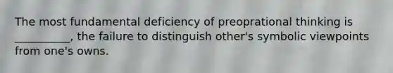 The most fundamental deficiency of preoprational thinking is __________, the failure to distinguish other's symbolic viewpoints from one's owns.