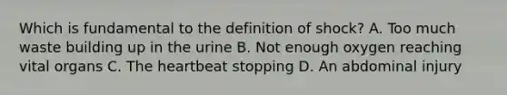 Which is fundamental to the definition of shock? A. Too much waste building up in the urine B. Not enough oxygen reaching vital organs C. The heartbeat stopping D. An abdominal injury