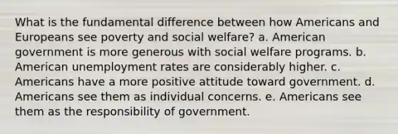 What is the fundamental difference between how Americans and Europeans see poverty and social welfare? a. American government is more generous with social welfare programs. b. American unemployment rates are considerably higher. c. Americans have a more positive attitude toward government. d. Americans see them as individual concerns. e. Americans see them as the responsibility of government.