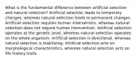 What is the fundamental difference between artificial selection and natural selection? Artificial selection leads to temporary changes, whereas natural selection leads to permanent changes. Artificial selection requires human intervention, whereas natural selection does not require human intervention. Artificial selection operates at the genetic level, whereas natural selection operates on the whole organism. Artificial selection is directional, whereas natural selection is stabilizing. Artificial selection acts on morphological characteristics, whereas natural selection acts on life history traits