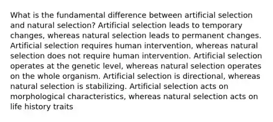 What is the fundamental difference between artificial selection and natural selection? Artificial selection leads to temporary changes, whereas natural selection leads to permanent changes. Artificial selection requires human intervention, whereas natural selection does not require human intervention. Artificial selection operates at the genetic level, whereas natural selection operates on the whole organism. Artificial selection is directional, whereas natural selection is stabilizing. Artificial selection acts on morphological characteristics, whereas natural selection acts on life history traits