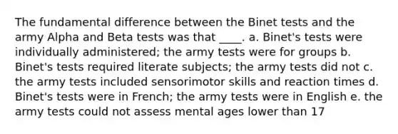 The fundamental difference between the Binet tests and the army Alpha and Beta tests was that ____. a. Binet's tests were individually administered; the army tests were for groups b. Binet's tests required literate subjects; the army tests did not c. the army tests included sensorimotor skills and reaction times d. Binet's tests were in French; the army tests were in English e. the army tests could not assess mental ages lower than 17