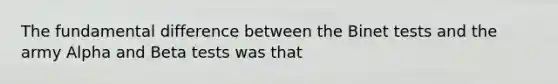 The fundamental difference between the Binet tests and the army Alpha and Beta tests was that