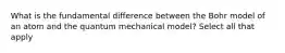 What is the fundamental difference between the Bohr model of an atom and the quantum mechanical model? Select all that apply