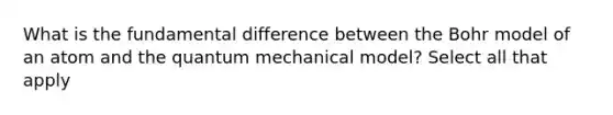 What is the fundamental difference between the Bohr model of an atom and the quantum mechanical model? Select all that apply