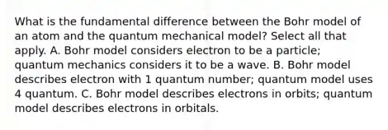 What is the fundamental difference between the Bohr model of an atom and the quantum mechanical model? Select all that apply. A. Bohr model considers electron to be a particle; quantum mechanics considers it to be a wave. B. Bohr model describes electron with 1 quantum number; quantum model uses 4 quantum. C. Bohr model describes electrons in orbits; quantum model describes electrons in orbitals.