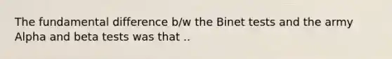 The fundamental difference b/w the Binet tests and the army Alpha and beta tests was that ..