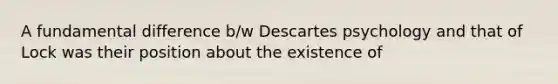 A fundamental difference b/w Descartes psychology and that of Lock was their position about the existence of