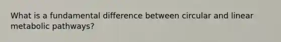 What is a fundamental difference between circular and linear metabolic pathways?