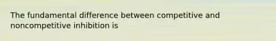 The fundamental difference between competitive and noncompetitive inhibition is