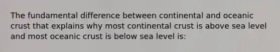 The fundamental difference between continental and oceanic crust that explains why most continental crust is above sea level and most oceanic crust is below sea level is: