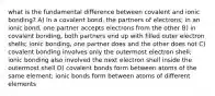 what is the fundamental difference between covalent and ionic bonding? A) in a covalent bond, the partners of electrons; in an ionic bond, one partner accepts electrons from the other B) in covalent bonding, both partners end up with filled outer electron shells; ionic bonding, one partner does and the other does not C) covalent bonding involves only the outermost electron shell; ionic bonding also involved the next electron shell inside the outermost shell D) covalent bonds form between atoms of the same element; ionic bonds form between atoms of different elements