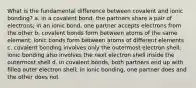 What is the fundamental difference between covalent and ionic bonding? a. in a covalent bond, the partners share a pair of electrons; in an ionic bond, one partner accepts electrons from the other b. covalent bonds form between atoms of the same element; ionic bonds form between atoms of different elements c. covalent bonding involves only the outermost electron shell; ionic bonding also involves the next electron shell inside the outermost shell d. in covalent bonds, both partners end up with filled outer electron shell; in ionic bonding, one partner does and the other does not