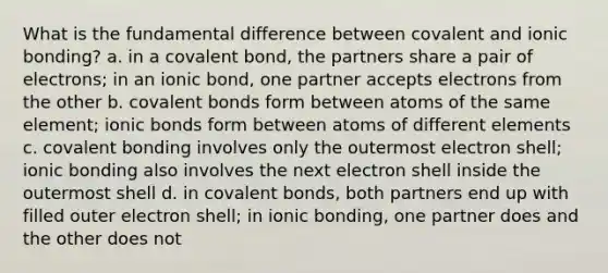 What is the fundamental difference between covalent and ionic bonding? a. in a covalent bond, the partners share a pair of electrons; in an ionic bond, one partner accepts electrons from the other b. <a href='https://www.questionai.com/knowledge/kWply8IKUM-covalent-bonds' class='anchor-knowledge'>covalent bonds</a> form between atoms of the same element; <a href='https://www.questionai.com/knowledge/kvOuFG6fy1-ionic-bonds' class='anchor-knowledge'>ionic bonds</a> form between atoms of different elements c. covalent bonding involves only the outermost electron shell; ionic bonding also involves the next electron shell inside the outermost shell d. in covalent bonds, both partners end up with filled outer electron shell; in ionic bonding, one partner does and the other does not