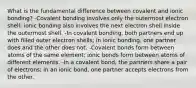 What is the fundamental difference between covalent and ionic bonding? -Covalent bonding involves only the outermost electron shell; ionic bonding also involves the next electron shell inside the outermost shell. -In covalent bonding, both partners end up with filled outer electron shells; in ionic bonding, one partner does and the other does not. -Covalent bonds form between atoms of the same element; ionic bonds form between atoms of different elements. -In a covalent bond, the partners share a pair of electrons; in an ionic bond, one partner accepts electrons from the other.