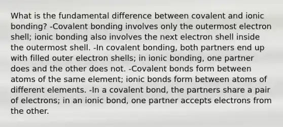 What is the fundamental difference between covalent and ionic bonding? -Covalent bonding involves only the outermost electron shell; ionic bonding also involves the next electron shell inside the outermost shell. -In covalent bonding, both partners end up with filled outer electron shells; in ionic bonding, one partner does and the other does not. -Covalent bonds form between atoms of the same element; ionic bonds form between atoms of different elements. -In a covalent bond, the partners share a pair of electrons; in an ionic bond, one partner accepts electrons from the other.