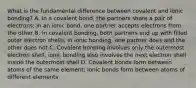 What is the fundamental difference between covalent and ionic bonding? A. In a covalent bond, the partners share a pair of electrons; in an ionic bond, one partner accepts electrons from the other B. In covalent bonding, both partners end up with filled outer electron shells; in ionic bonding, one partner does and the other does not C. Covalent bonding involves only the outermost electron shell; ionic bonding also involves the next electron shell inside the outermost shell D. Covalent bonds form between atoms of the same element; ionic bonds form between atoms of different elements