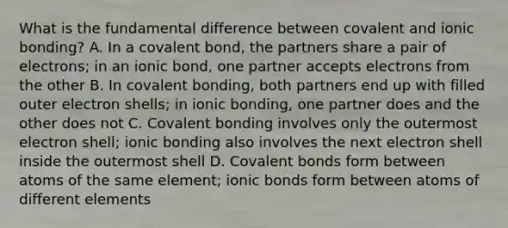 What is the fundamental difference between covalent and ionic bonding? A. In a covalent bond, the partners share a pair of electrons; in an ionic bond, one partner accepts electrons from the other B. In covalent bonding, both partners end up with filled outer electron shells; in ionic bonding, one partner does and the other does not C. Covalent bonding involves only the outermost electron shell; ionic bonding also involves the next electron shell inside the outermost shell D. Covalent bonds form between atoms of the same element; ionic bonds form between atoms of different elements