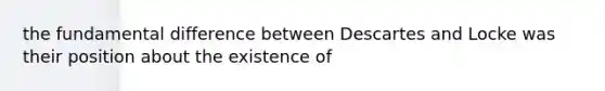 the fundamental difference between Descartes and Locke was their position about the existence of