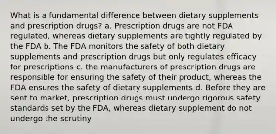 What is a fundamental difference between dietary supplements and prescription drugs? a. Prescription drugs are not FDA regulated, whereas dietary supplements are tightly regulated by the FDA b. The FDA monitors the safety of both dietary supplements and prescription drugs but only regulates efficacy for prescriptions c. the manufacturers of prescription drugs are responsible for ensuring the safety of their product, whereas the FDA ensures the safety of dietary supplements d. Before they are sent to market, prescription drugs must undergo rigorous safety standards set by the FDA, whereas dietary supplement do not undergo the scrutiny