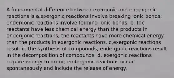 A fundamental difference between exergonic and endergonic reactions is a.exergonic reactions involve breaking ionic bonds; endergonic reactions involve forming ionic bonds. b. the reactants have less chemical energy than the products in endergonic reactions; the reactants have more chemical energy than the products in exergonic reactions. c.exergonic reactions result in the synthesis of compounds; endergonic reactions result in the decomposition of compounds. d. exergonic reactions require energy to occur; endergonic reactions occur spontaneously and include the release of energy.