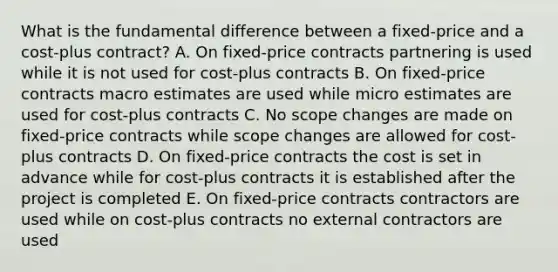 What is the fundamental difference between a fixed-price and a cost-plus contract? A. On fixed-price contracts partnering is used while it is not used for cost-plus contracts B. On fixed-price contracts macro estimates are used while micro estimates are used for cost-plus contracts C. No scope changes are made on fixed-price contracts while scope changes are allowed for cost-plus contracts D. On fixed-price contracts the cost is set in advance while for cost-plus contracts it is established after the project is completed E. On fixed-price contracts contractors are used while on cost-plus contracts no external contractors are used