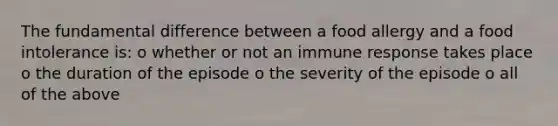 The fundamental difference between a food allergy and a food intolerance is: o whether or not an immune response takes place o the duration of the episode o the severity of the episode o all of the above