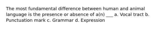 The most fundamental difference between human and animal language is the presence or absence of a(n) ___ a. Vocal tract b. Punctuation mark c. Grammar d. Expression