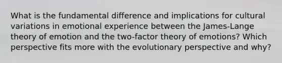 What is the fundamental difference and implications for cultural variations in emotional experience between the James-Lange theory of emotion and the two-factor theory of emotions? Which perspective fits more with the evolutionary perspective and why?