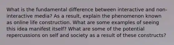 What is the fundamental difference between interactive and non-interactive media? As a result, explain the phenomenon known as online life construction. What are some examples of seeing this idea manifest itself? What are some of the potential repercussions on self and society as a result of these constructs?