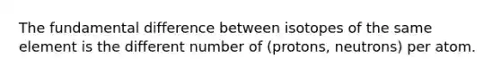 The fundamental difference between isotopes of the same element is the different number of (protons, neutrons) per atom.