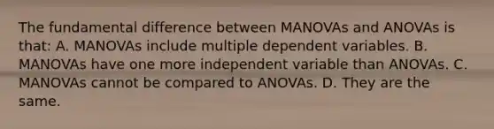 The fundamental difference between MANOVAs and ANOVAs is that: A. MANOVAs include multiple dependent variables. B. MANOVAs have one more independent variable than ANOVAs. C. MANOVAs cannot be compared to ANOVAs. D. They are the same.