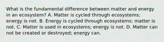 What is the fundamental difference between matter and energy in an ecosystem? A. Matter is cycled through ecosystems; energy is not. B. Energy is cycled through ecosystems; matter is not. C. Matter is used in ecosystems; energy is not. D. Matter can not be created or destroyed; energy can.