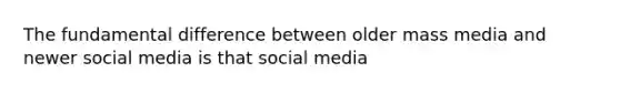 The fundamental difference between older mass media and newer social media is that social media