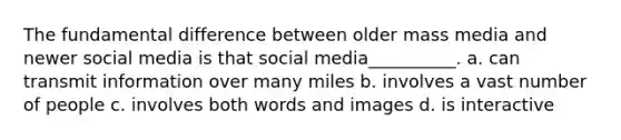 The fundamental difference between older mass media and newer social media is that social media__________. a. can transmit information over many miles b. involves a vast number of people c. involves both words and images d. is interactive