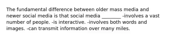 The fundamental difference between older mass media and newer social media is that social media ________ -involves a vast number of people. -is interactive. -involves both words and images. -can transmit information over many miles.