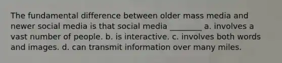 The fundamental difference between older mass media and newer social media is that social media ________ a. involves a vast number of people. b. is interactive. c. involves both words and images. d. can transmit information over many miles.