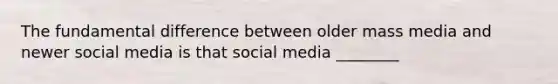 The fundamental difference between older mass media and newer social media is that social media ________