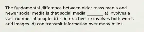 The fundamental difference between older mass media and newer social media is that social media ________ a) involves a vast number of people. b) is interactive. c) involves both words and images. d) can transmit information over many miles.