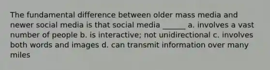 The fundamental difference between older mass media and newer social media is that social media ______ a. involves a vast number of people b. is interactive; not unidirectional c. involves both words and images d. can transmit information over many miles