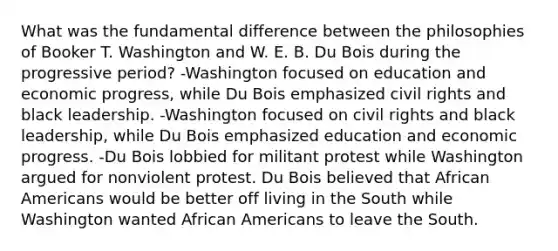 What was the fundamental difference between the philosophies of Booker T. Washington and W. E. B. Du Bois during the progressive period? -Washington focused on education and economic progress, while Du Bois emphasized civil rights and black leadership. -Washington focused on civil rights and black leadership, while Du Bois emphasized education and economic progress. -Du Bois lobbied for militant protest while Washington argued for nonviolent protest. Du Bois believed that African Americans would be better off living in the South while Washington wanted African Americans to leave the South.