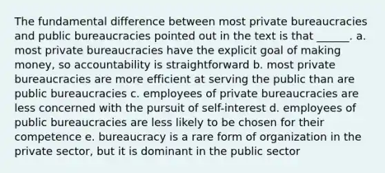 The fundamental difference between most private bureaucracies and public bureaucracies pointed out in the text is that ______. a. most private bureaucracies have the explicit goal of making money, so accountability is straightforward b. most private bureaucracies are more efficient at serving the public than are public bureaucracies c. employees of private bureaucracies are less concerned with the pursuit of self-interest d. employees of public bureaucracies are less likely to be chosen for their competence e. bureaucracy is a rare form of organization in the private sector, but it is dominant in the public sector