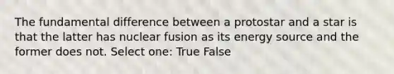 The fundamental difference between a protostar and a star is that the latter has nuclear fusion as its energy source and the former does not. Select one: True False