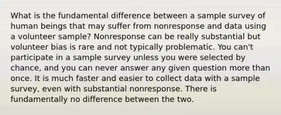 What is the fundamental difference between a sample survey of human beings that may suffer from nonresponse and data using a volunteer sample? Nonresponse can be really substantial but volunteer bias is rare and not typically problematic. You can't participate in a sample survey unless you were selected by chance, and you can never answer any given question more than once. It is much faster and easier to collect data with a sample survey, even with substantial nonresponse. There is fundamentally no difference between the two.