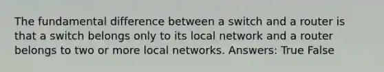 The fundamental difference between a switch and a router is that a switch belongs only to its local network and a router belongs to two or more local networks. Answers: True False